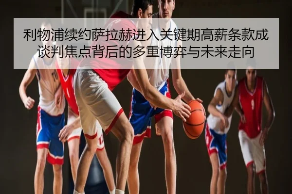 利物浦续约萨拉赫进入关键期高薪条款成谈判焦点背后的多重博弈与未来走向