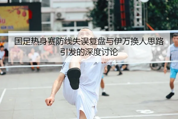 国足热身赛防线失误复盘与伊万换人思路引发的深度讨论