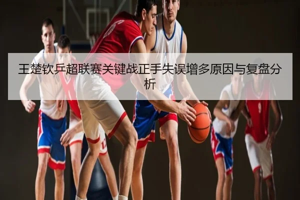 王楚钦乒超联赛关键战正手失误增多原因与复盘分析